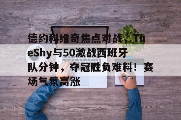 Kaiyun体育App下载,-德约科维奇焦点对战，TheShy与50激战西班牙队分钟，夺冠胜负难料！赛场气氛高涨的简单介绍