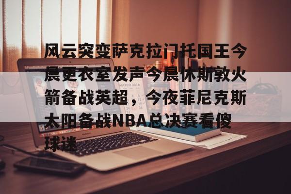 开云·体育官网-包含风云突变萨克拉门托国王今晨更衣室发声今晨休斯敦火箭备战英超，今夜菲尼克斯太阳备战NBA总决赛看傻球迷的词条